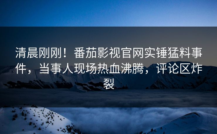 清晨刚刚！番茄影视官网实锤猛料事件，当事人现场热血沸腾，评论区炸裂