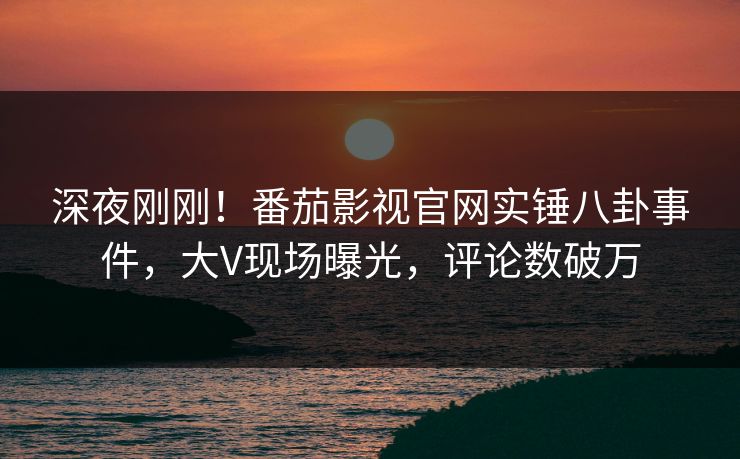 深夜刚刚！番茄影视官网实锤八卦事件，大V现场曝光，评论数破万