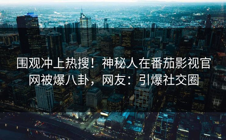 围观冲上热搜！神秘人在番茄影视官网被爆八卦，网友：引爆社交圈