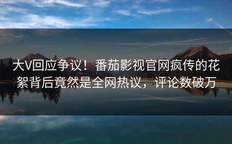 大V回应争议！番茄影视官网疯传的花絮背后竟然是全网热议，评论数破万