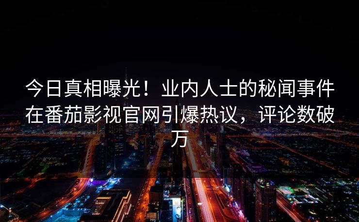 今日真相曝光！业内人士的秘闻事件在番茄影视官网引爆热议，评论数破万