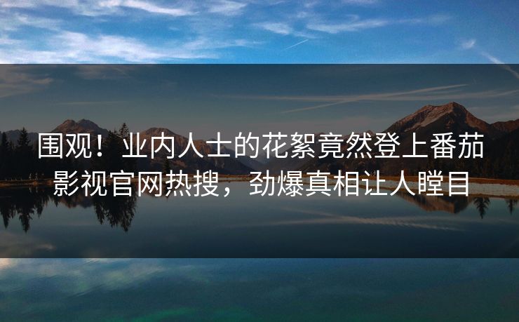 围观！业内人士的花絮竟然登上番茄影视官网热搜，劲爆真相让人瞠目