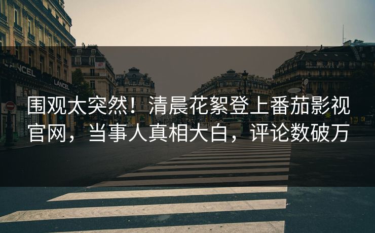 围观太突然！清晨花絮登上番茄影视官网，当事人真相大白，评论数破万