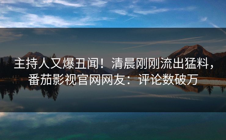主持人又爆丑闻！清晨刚刚流出猛料，番茄影视官网网友：评论数破万