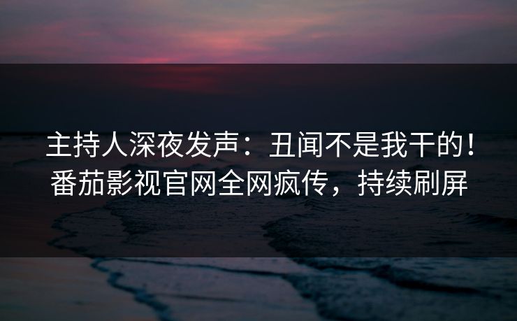 主持人深夜发声：丑闻不是我干的！番茄影视官网全网疯传，持续刷屏