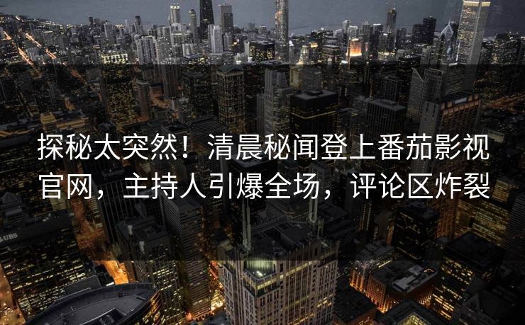 探秘太突然！清晨秘闻登上番茄影视官网，主持人引爆全场，评论区炸裂