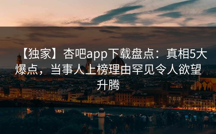 【独家】杏吧app下载盘点：真相5大爆点，当事人上榜理由罕见令人欲望升腾