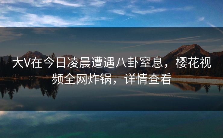 大V在今日凌晨遭遇八卦窒息，樱花视频全网炸锅，详情查看