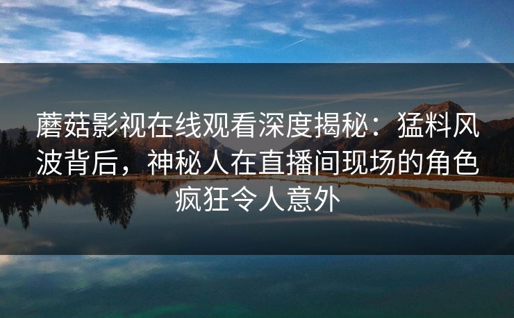 蘑菇影视在线观看深度揭秘：猛料风波背后，神秘人在直播间现场的角色疯狂令人意外