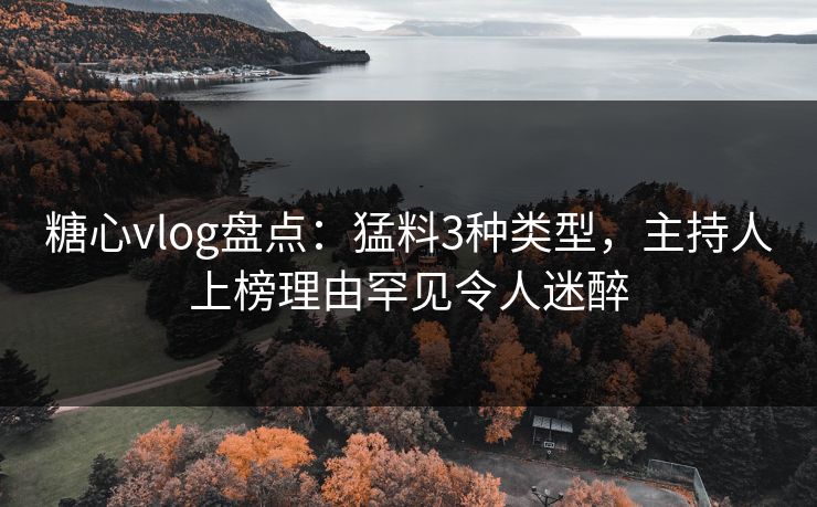 糖心vlog盘点：猛料3种类型，主持人上榜理由罕见令人迷醉