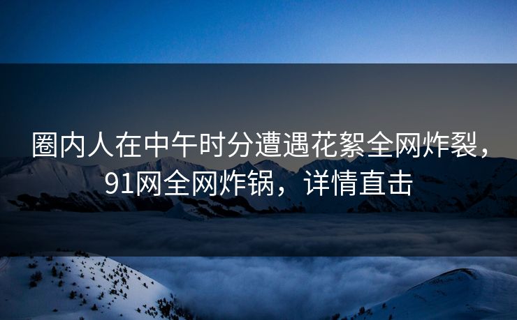 圈内人在中午时分遭遇花絮全网炸裂，91网全网炸锅，详情直击
