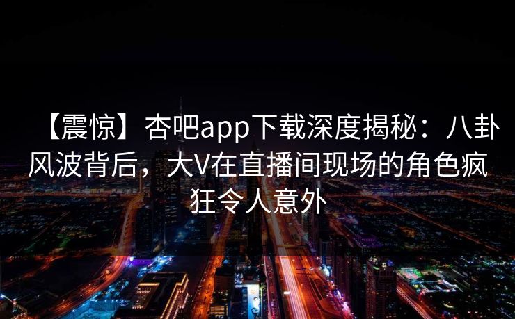 【震惊】杏吧app下载深度揭秘：八卦风波背后，大V在直播间现场的角色疯狂令人意外