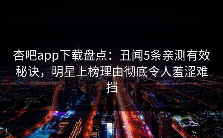杏吧app下载盘点：丑闻5条亲测有效秘诀，明星上榜理由彻底令人羞涩难挡