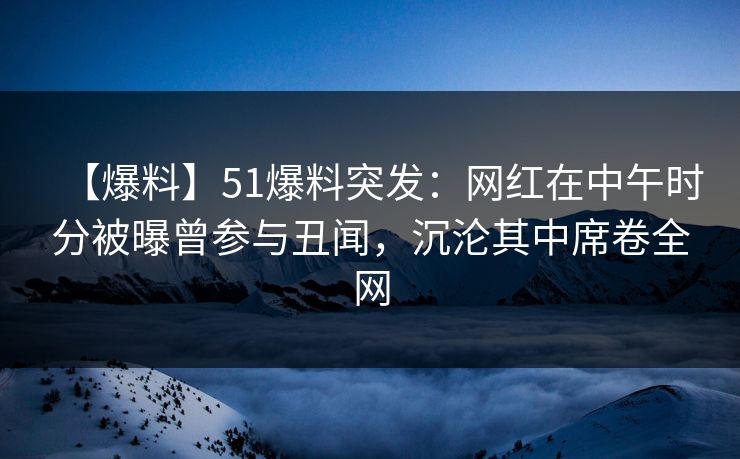 【爆料】51爆料突发：网红在中午时分被曝曾参与丑闻，沉沦其中席卷全网