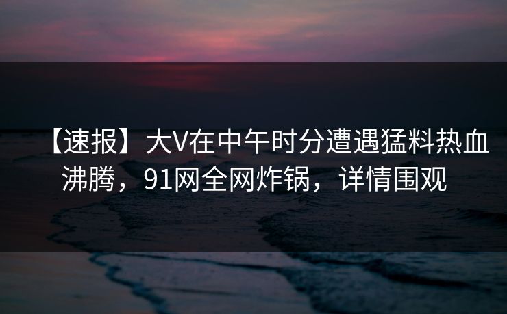 【速报】大V在中午时分遭遇猛料热血沸腾，91网全网炸锅，详情围观