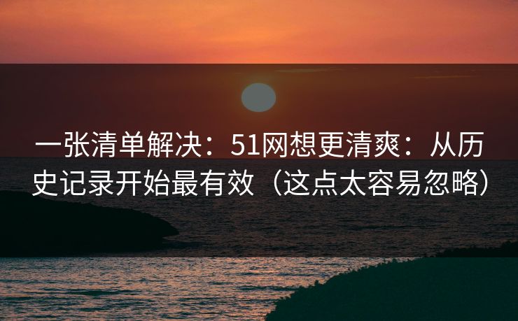 一张清单解决：51网想更清爽：从历史记录开始最有效（这点太容易忽略）