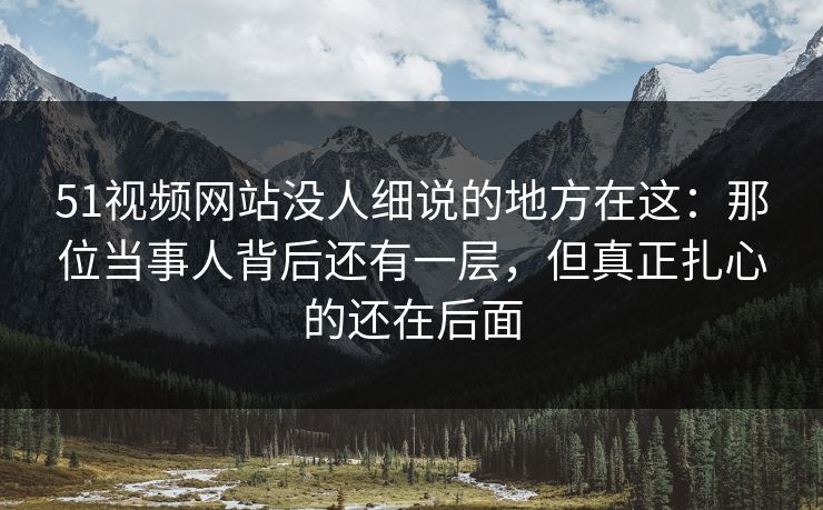 51视频网站没人细说的地方在这：那位当事人背后还有一层，但真正扎心的还在后面