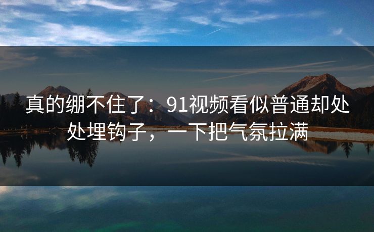真的绷不住了：91视频看似普通却处处埋钩子，一下把气氛拉满